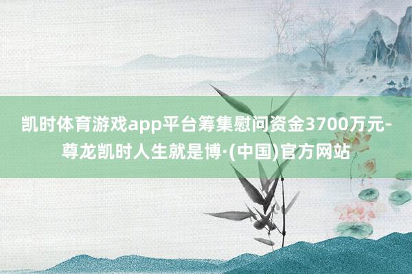 凯时体育游戏app平台筹集慰问资金3700万元-尊龙凯时人生就是博·(中国)官方网站