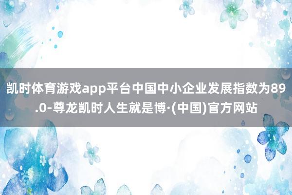 凯时体育游戏app平台中国中小企业发展指数为89.0-尊龙凯时人生就是博·(中国)官方网站