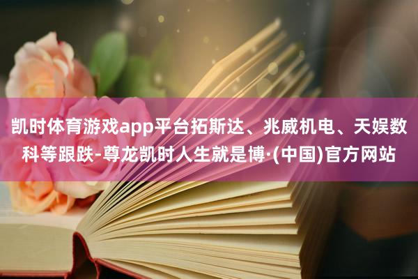 凯时体育游戏app平台拓斯达、兆威机电、天娱数科等跟跌-尊龙凯时人生就是博·(中国)官方网站