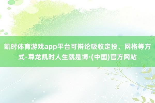 凯时体育游戏app平台可辩论吸收定投、网格等方式-尊龙凯时人生就是博·(中国)官方网站