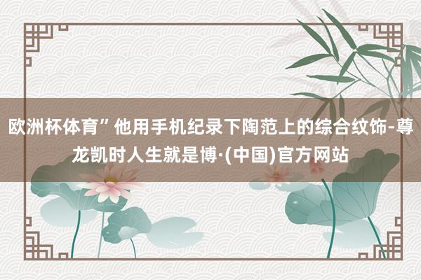 欧洲杯体育”他用手机纪录下陶范上的综合纹饰-尊龙凯时人生就是博·(中国)官方网站