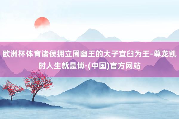 欧洲杯体育诸侯拥立周幽王的太子宜臼为王-尊龙凯时人生就是博·(中国)官方网站