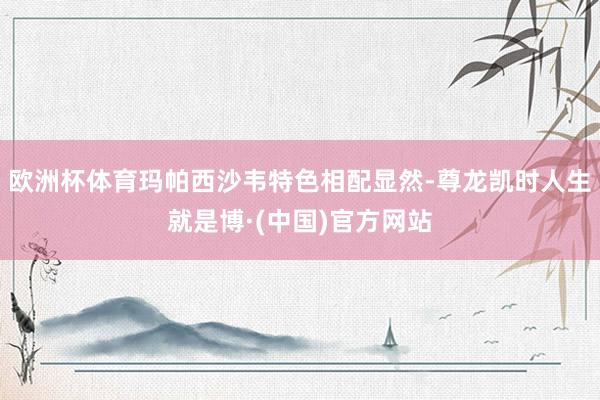 欧洲杯体育玛帕西沙韦特色相配显然-尊龙凯时人生就是博·(中国)官方网站
