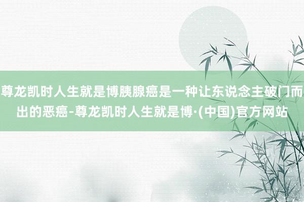 尊龙凯时人生就是博胰腺癌是一种让东说念主破门而出的恶癌-尊龙凯时人生就是博·(中国)官方网站