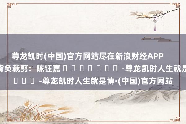 尊龙凯时(中国)官方网站尽在新浪财经APP            						背负裁剪：陈钰嘉 							-尊龙凯时人生就是博·(中国)官方网站
