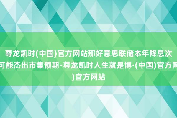 尊龙凯时(中国)官方网站那好意思联储本年降息次数可能杰出市集预期-尊龙凯时人生就是博·(中国)官方网站