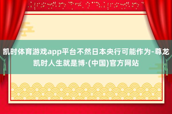 凯时体育游戏app平台不然日本央行可能作为-尊龙凯时人生就是博·(中国)官方网站