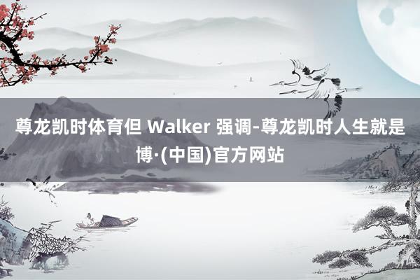 尊龙凯时体育但 Walker 强调-尊龙凯时人生就是博·(中国)官方网站