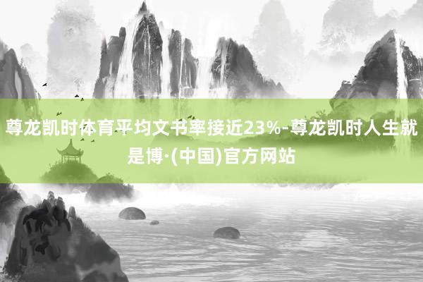 尊龙凯时体育平均文书率接近23%-尊龙凯时人生就是博·(中国)官方网站