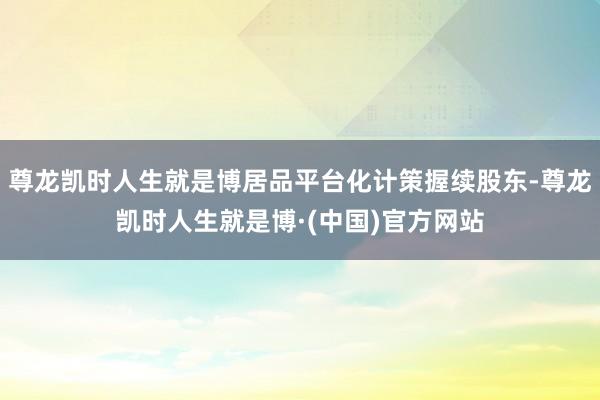 尊龙凯时人生就是博居品平台化计策握续股东-尊龙凯时人生就是博·(中国)官方网站