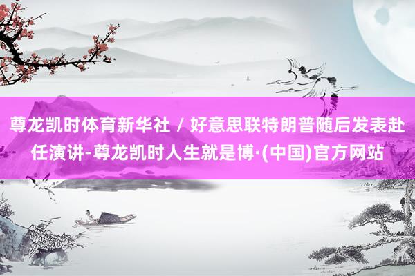 尊龙凯时体育新华社 / 好意思联特朗普随后发表赴任演讲-尊龙凯时人生就是博·(中国)官方网站