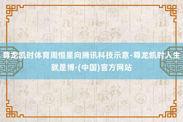 尊龙凯时体育周恒星向腾讯科技示意-尊龙凯时人生就是博·(中国)官方网站