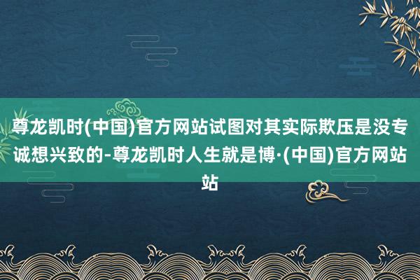尊龙凯时(中国)官方网站试图对其实际欺压是没专诚想兴致的-尊龙凯时人生就是博·(中国)官方网站