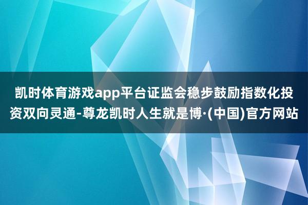 凯时体育游戏app平台　　证监会稳步鼓励指数化投资双向灵通-尊龙凯时人生就是博·(中国)官方网站