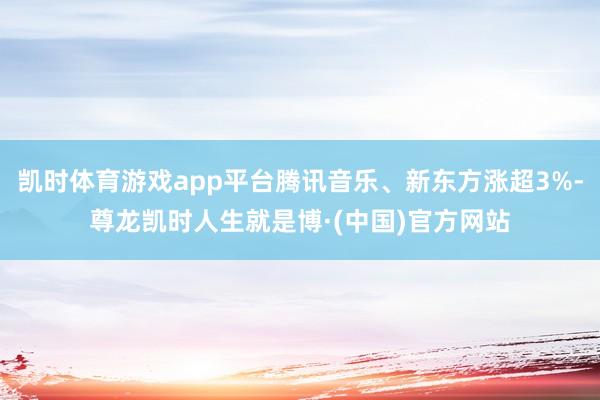 凯时体育游戏app平台腾讯音乐、新东方涨超3%-尊龙凯时人生就是博·(中国)官方网站