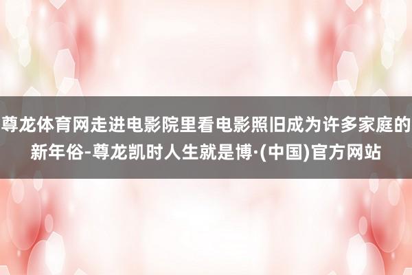 尊龙体育网走进电影院里看电影照旧成为许多家庭的新年俗-尊龙凯时人生就是博·(中国)官方网站