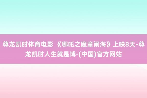 尊龙凯时体育电影 《哪吒之魔童闹海》上映8天-尊龙凯时人生就是博·(中国)官方网站
