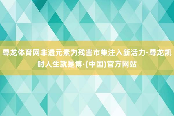 尊龙体育网非遗元素为残害市集注入新活力-尊龙凯时人生就是博·(中国)官方网站