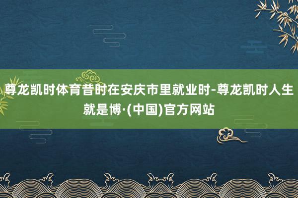 尊龙凯时体育昔时在安庆市里就业时-尊龙凯时人生就是博·(中国)官方网站