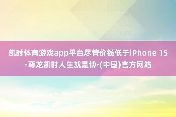 凯时体育游戏app平台尽管价钱低于iPhone 15-尊龙凯时人生就是博·(中国)官方网站