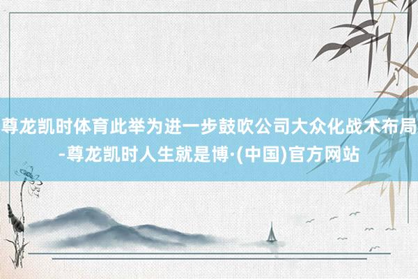 尊龙凯时体育此举为进一步鼓吹公司大众化战术布局-尊龙凯时人生就是博·(中国)官方网站