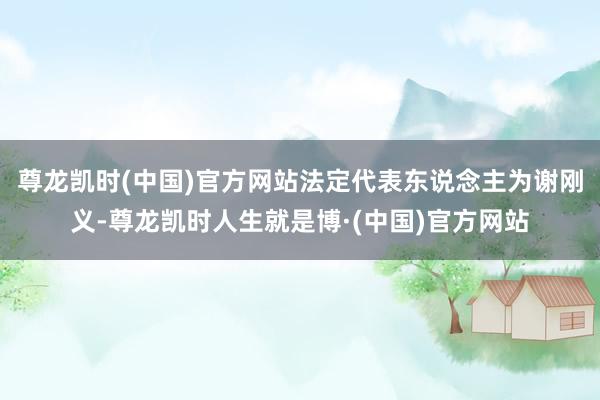 尊龙凯时(中国)官方网站法定代表东说念主为谢刚义-尊龙凯时人生就是博·(中国)官方网站