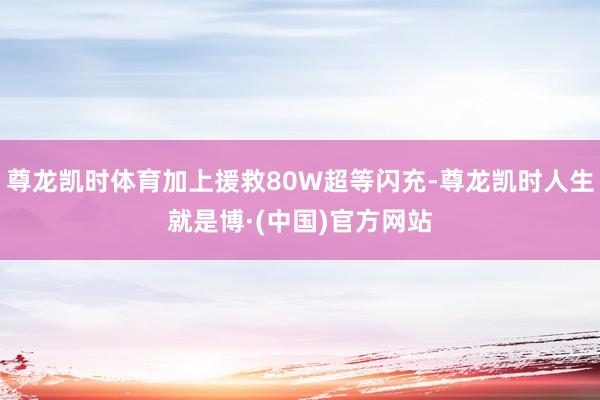 尊龙凯时体育加上援救80W超等闪充-尊龙凯时人生就是博·(中国)官方网站