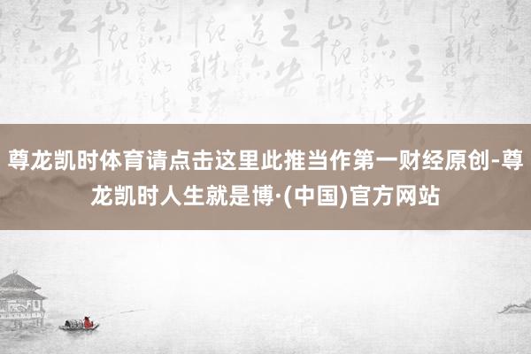 尊龙凯时体育请点击这里此推当作第一财经原创-尊龙凯时人生就是博·(中国)官方网站