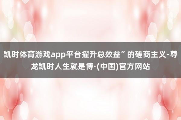 凯时体育游戏app平台擢升总效益”的磋商主义-尊龙凯时人生就是博·(中国)官方网站