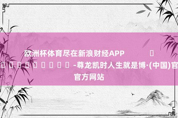 欧洲杯体育尽在新浪财经APP            													-尊龙凯时人生就是博·(中国)官方网站