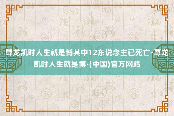 尊龙凯时人生就是博其中12东说念主已死亡-尊龙凯时人生就是博·(中国)官方网站