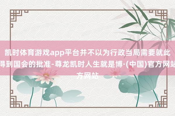 凯时体育游戏app平台并不以为行政当局需要就此得到国会的批准-尊龙凯时人生就是博·(中国)官方网站