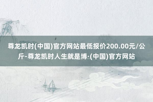 尊龙凯时(中国)官方网站最低报价200.00元/公斤-尊龙凯时人生就是博·(中国)官方网站
