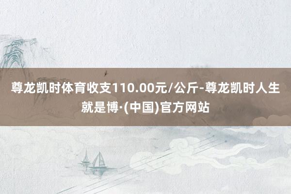 尊龙凯时体育收支110.00元/公斤-尊龙凯时人生就是博·(中国)官方网站