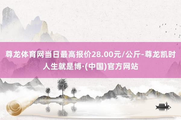 尊龙体育网当日最高报价28.00元/公斤-尊龙凯时人生就是博·(中国)官方网站