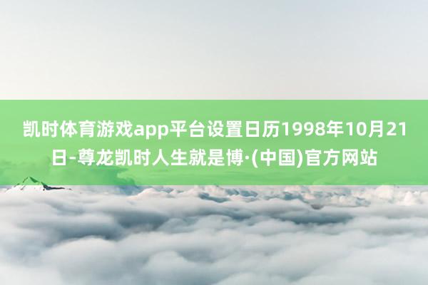凯时体育游戏app平台设置日历1998年10月21日-尊龙凯时人生就是博·(中国)官方网站