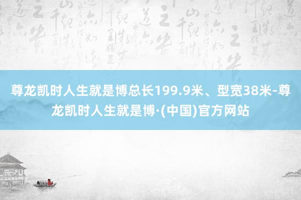 尊龙凯时人生就是博总长199.9米、型宽38米-尊龙凯时人生就是博·(中国)官方网站