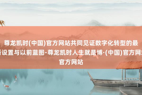 尊龙凯时(中国)官方网站共同见证数字化转型的最新设置与以前蓝图-尊龙凯时人生就是博·(中国)官方网站