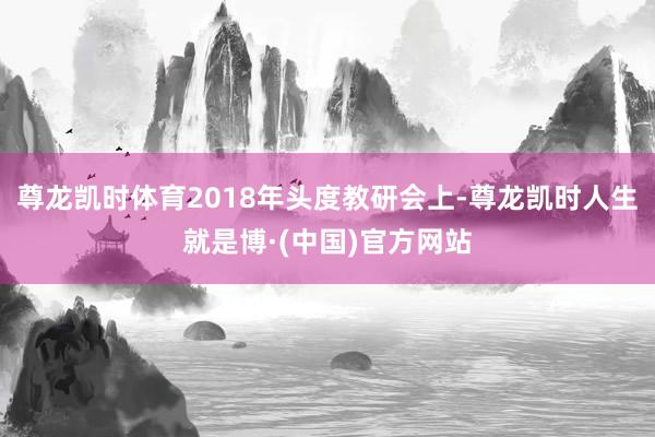 尊龙凯时体育2018年头度教研会上-尊龙凯时人生就是博·(中国)官方网站