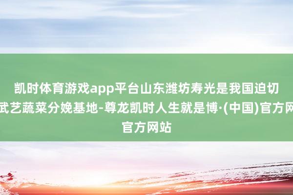 凯时体育游戏app平台　　山东潍坊寿光是我国迫切的武艺蔬菜分娩基地-尊龙凯时人生就是博·(中国)官方网站