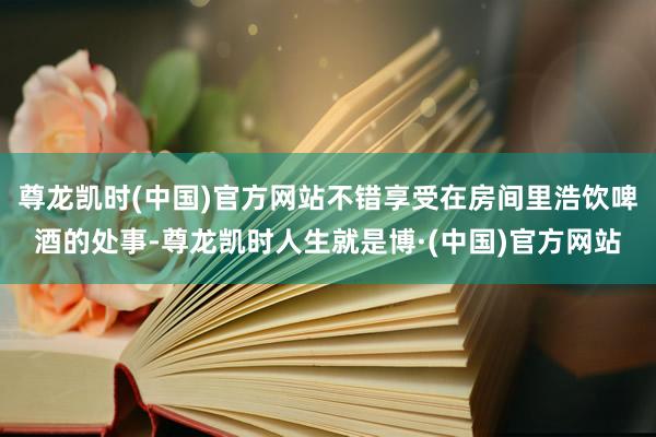 尊龙凯时(中国)官方网站不错享受在房间里浩饮啤酒的处事-尊龙凯时人生就是博·(中国)官方网站