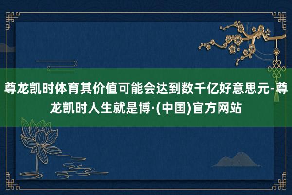 尊龙凯时体育其价值可能会达到数千亿好意思元-尊龙凯时人生就是博·(中国)官方网站