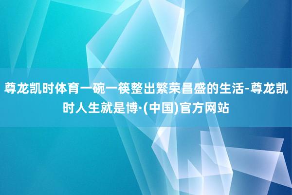 尊龙凯时体育一碗一筷整出繁荣昌盛的生活-尊龙凯时人生就是博·(中国)官方网站
