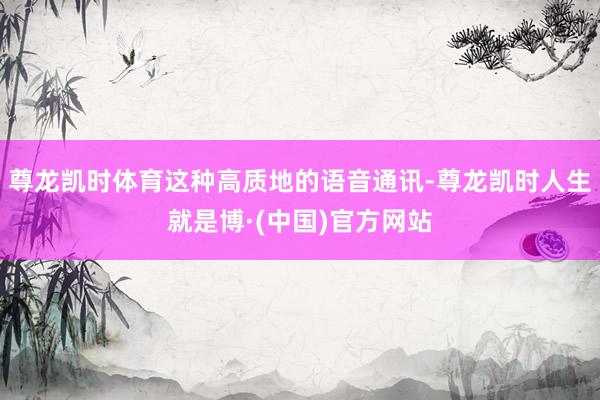 尊龙凯时体育这种高质地的语音通讯-尊龙凯时人生就是博·(中国)官方网站