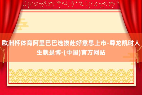 欧洲杯体育阿里巴巴选拔赴好意思上市-尊龙凯时人生就是博·(中国)官方网站