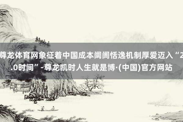 尊龙体育网象征着中国成本阛阓恬逸机制厚爱迈入“2.0时间”-尊龙凯时人生就是博·(中国)官方网站