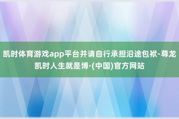 凯时体育游戏app平台并请自行承担沿途包袱-尊龙凯时人生就是博·(中国)官方网站