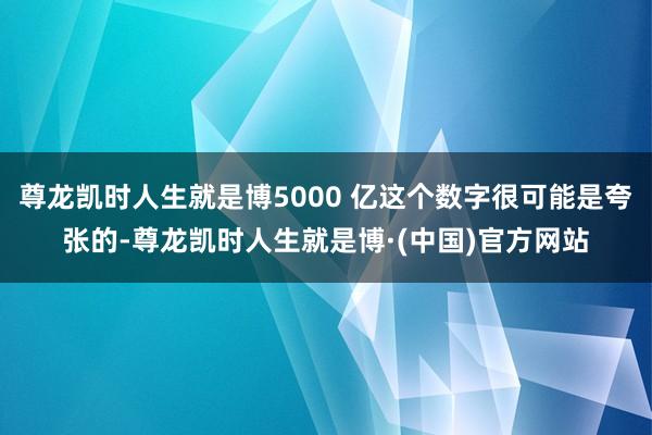 尊龙凯时人生就是博5000 亿这个数字很可能是夸张的-尊龙凯时人生就是博·(中国)官方网站