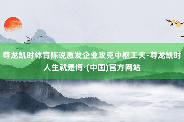 尊龙凯时体育陈说激发企业攻克中枢工夫-尊龙凯时人生就是博·(中国)官方网站
