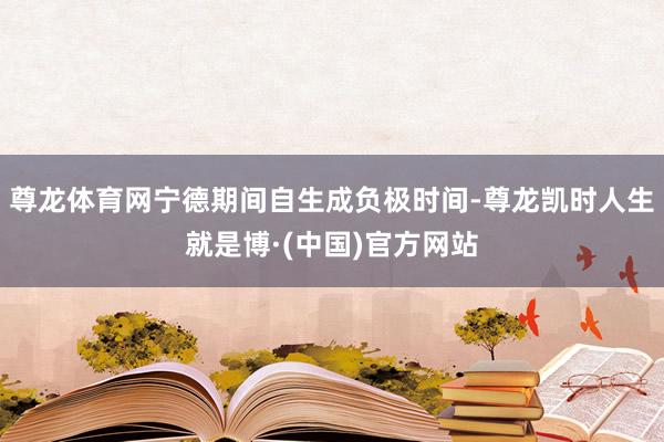 尊龙体育网宁德期间自生成负极时间-尊龙凯时人生就是博·(中国)官方网站